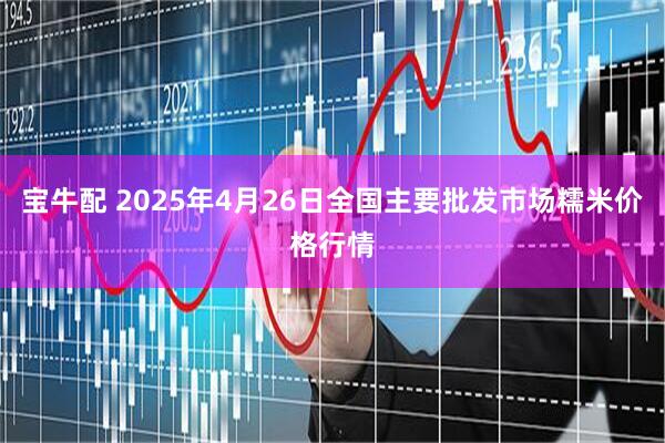 宝牛配 2025年4月26日全国主要批发市场糯米价格行情