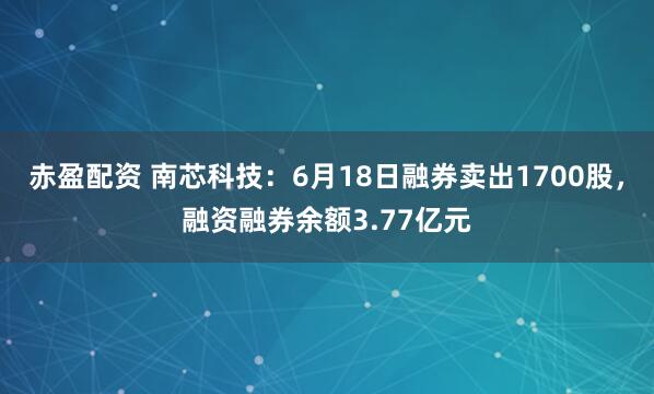 赤盈配资 南芯科技：6月18日融券卖出1700股，融资融券余额3.77亿元