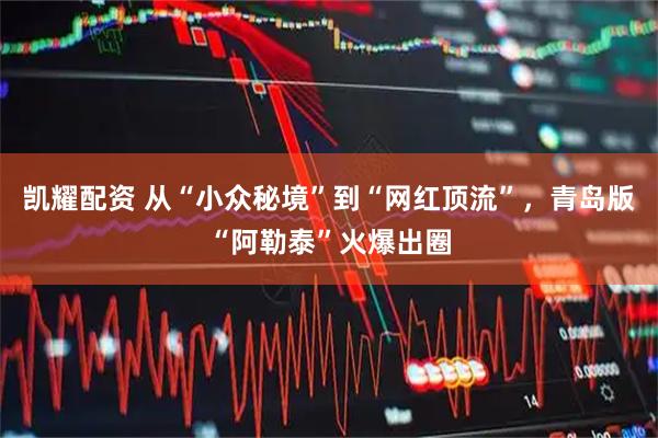 凯耀配资 从“小众秘境”到“网红顶流”，青岛版“阿勒泰”火爆出圈