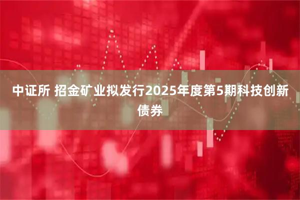 中证所 招金矿业拟发行2025年度第5期科技创新债券