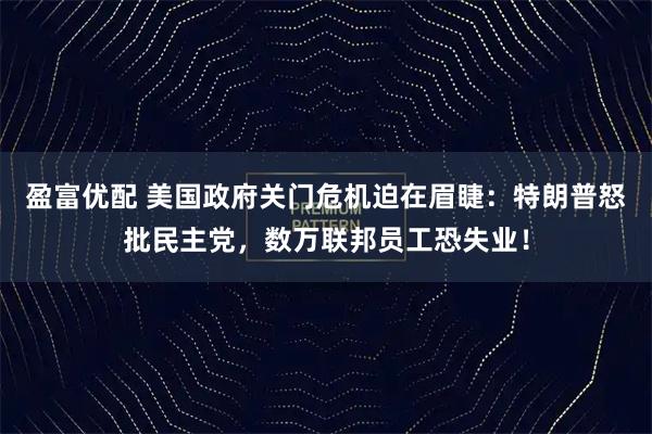 盈富优配 美国政府关门危机迫在眉睫：特朗普怒批民主党，数万联邦员工恐失业！