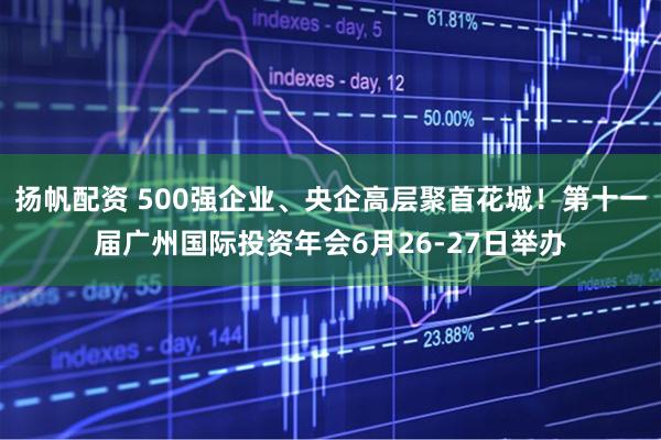 扬帆配资 500强企业、央企高层聚首花城！第十一届广州国际投资年会6月26-27日举办
