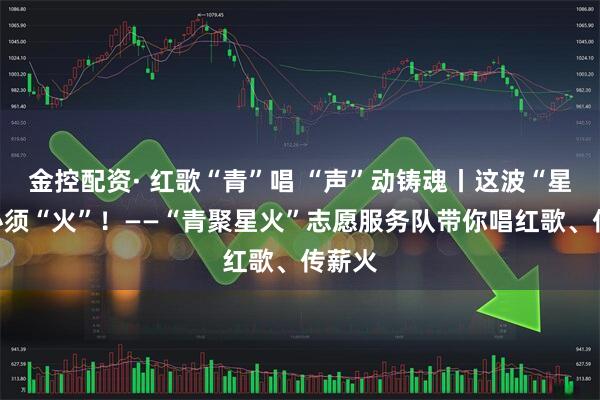 金控配资· 红歌“青”唱 “声”动铸魂丨这波“星火”必须“火”！——“青聚星火”志愿服务队带你唱红歌、传薪火