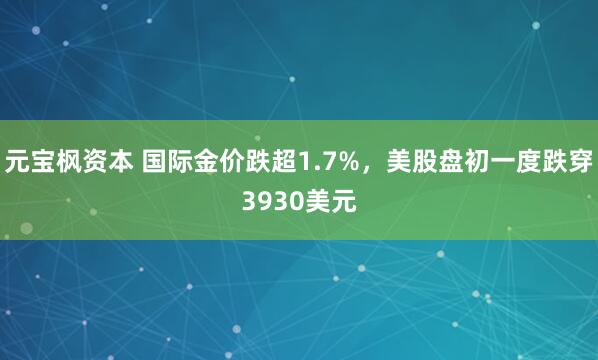 元宝枫资本 国际金价跌超1.7%，美股盘初一度跌穿3930美元