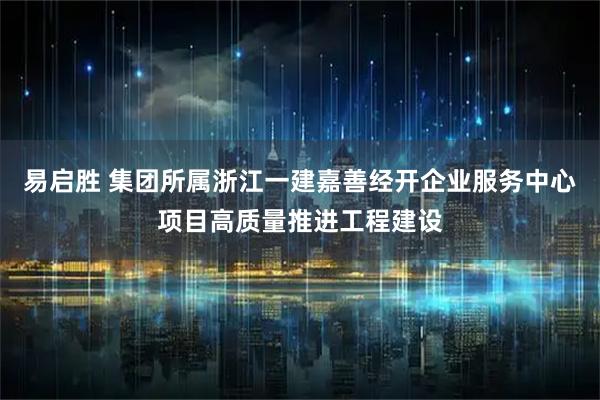 易启胜 集团所属浙江一建嘉善经开企业服务中心项目高质量推进工程建设
