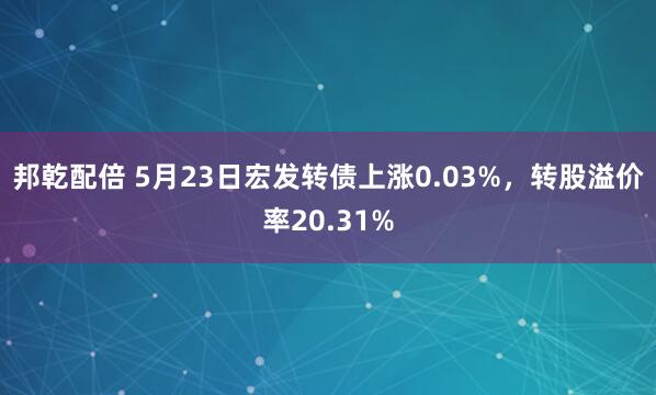 邦乾配倍 5月23日宏发转债上涨0.03%，转股溢价率20.31%