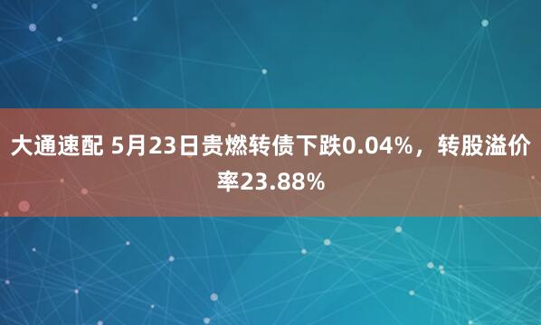 大通速配 5月23日贵燃转债下跌0.04%，转股溢价率23.88%