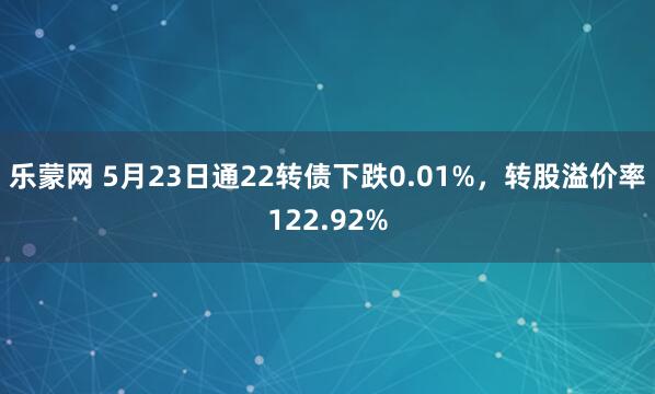 乐蒙网 5月23日通22转债下跌0.01%，转股溢价率122.92%