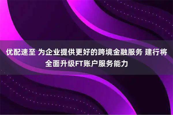 优配速至 为企业提供更好的跨境金融服务 建行将全面升级FT账户服务能力