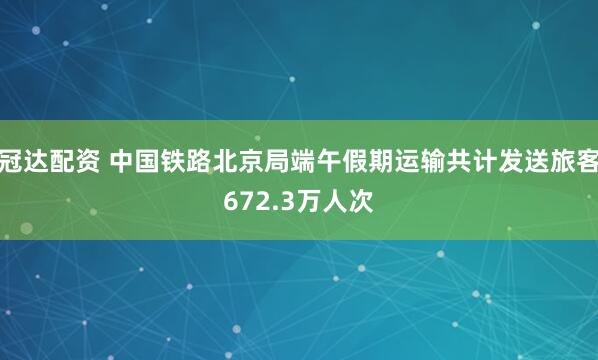 冠达配资 中国铁路北京局端午假期运输共计发送旅客672.3万人次