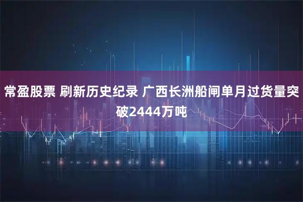 常盈股票 刷新历史纪录 广西长洲船闸单月过货量突破2444万吨