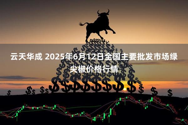 云天华成 2025年6月12日全国主要批发市场绿尖椒价格行情