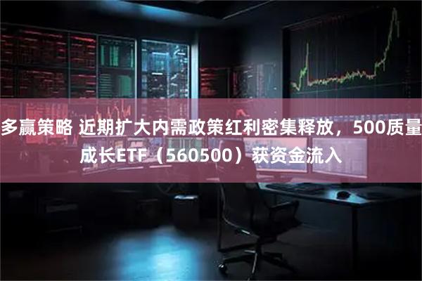 多赢策略 近期扩大内需政策红利密集释放，500质量成长ETF（560500）获资金流入
