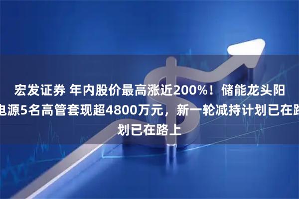 宏发证券 年内股价最高涨近200%！储能龙头阳光电源5名高管套现超4800万元，新一轮减持计划已在路上