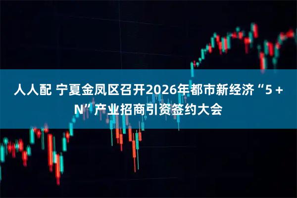 人人配 宁夏金凤区召开2026年都市新经济“5+N”产业招商引资签约大会
