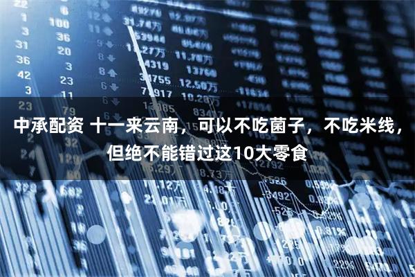 中承配资 十一来云南,可以不吃菌子,不吃米线,但绝不能错过这10大零食