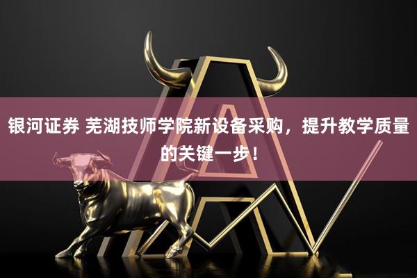 银河证券 芜湖技师学院新设备采购，提升教学质量的关键一步！