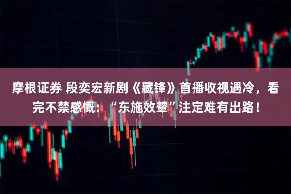 摩根证券 段奕宏新剧《藏锋》首播收视遇冷，看完不禁感慨：“东施效颦”注定难有出路！