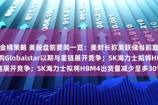 金橘策略 美股盘前要闻一览:美财长称美联储当前宜“观望”;亚马逊收购Globalstar以期与星链展开竞争;SK海力士拟将HBM4出货量减少至多30%