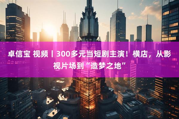 卓信宝 视频丨300多元当短剧主演！横店，从影视片场到“造梦之地”