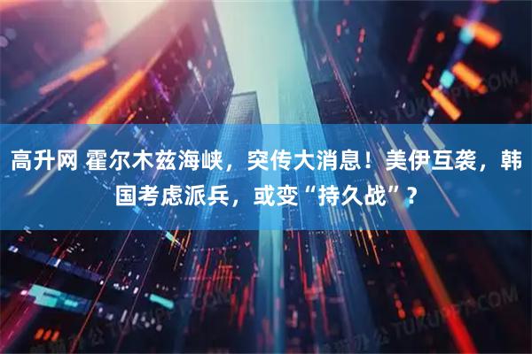 高升网 霍尔木兹海峡，突传大消息！美伊互袭，韩国考虑派兵，或变“持久战”？